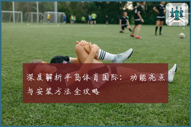 深度解析半岛体育国际：功能亮点与安装方法全攻略