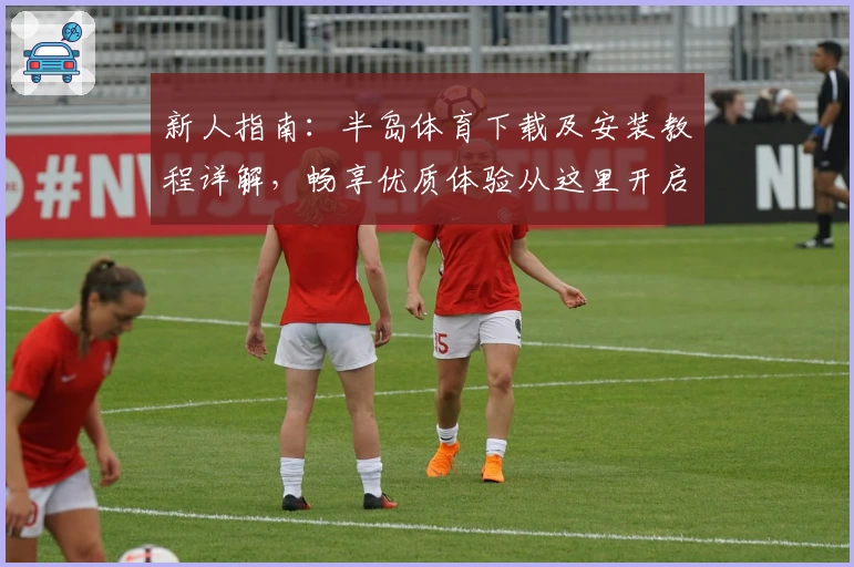 新人指南:半岛体育下载及安装教程详解,畅享优质体验从这里开启