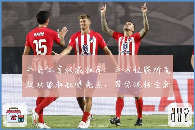 半岛体育权威推荐：全方位解析高效功能和独特亮点，带你玩转全新体验