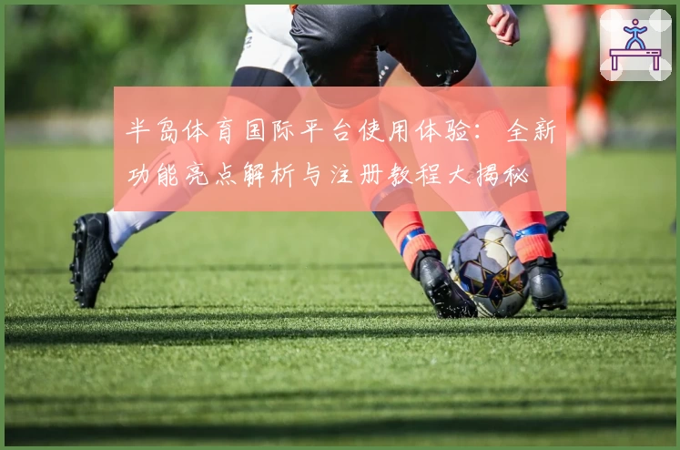半岛体育国际平台使用体验:全新功能亮点解析与注册教程大揭秘