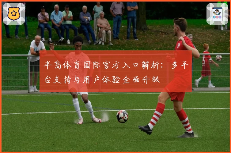 半岛体育国际官方入口解析：多平台支持与用户体验全面升级