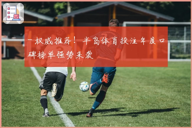 - 权威推荐！半岛体育投注年度口碑榜单强势来袭