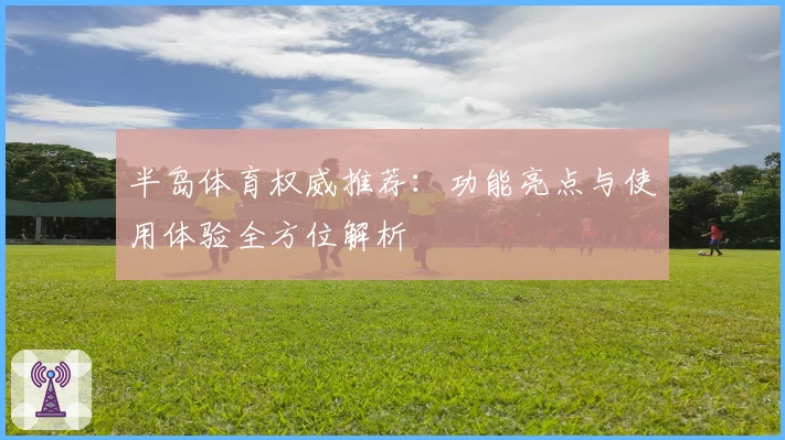 半岛体育权威推荐：功能亮点与使用体验全方位解析
